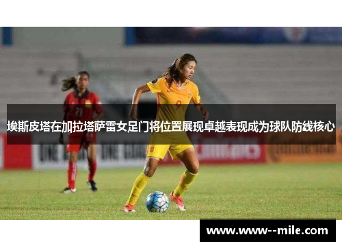 埃斯皮塔在加拉塔萨雷女足门将位置展现卓越表现成为球队防线核心 埃斯皮塔在加拉塔萨雷女足门将位置展现卓越表现成为球队防线核心